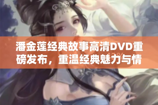 潘金莲经典故事高清DVD重磅发布，重温经典魅力与情感纠葛