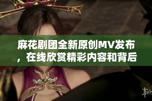 麻花剧团全新原创MV发布，在线欣赏精彩内容和背后故事