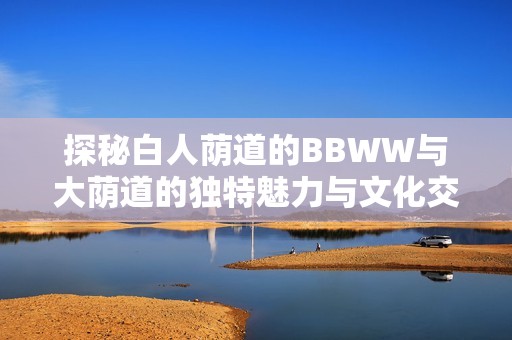 探秘白人荫道的BBWW与大荫道的独特魅力与文化交融