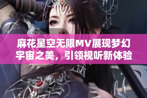 麻花星空无限MV展现梦幻宇宙之美，引领视听新体验