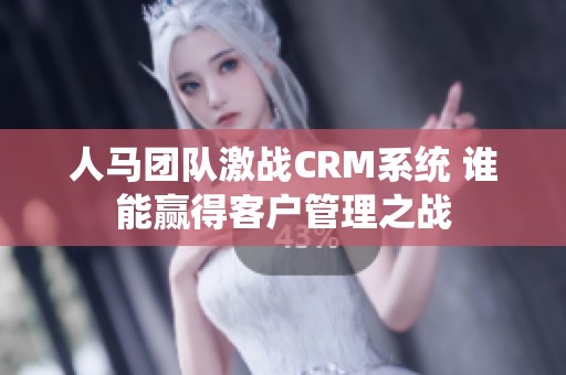 人马团队激战CRM系统 谁能赢得客户管理之战