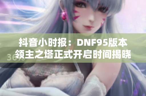 抖音小时报：DNF95版本领主之塔正式开启时间揭晓