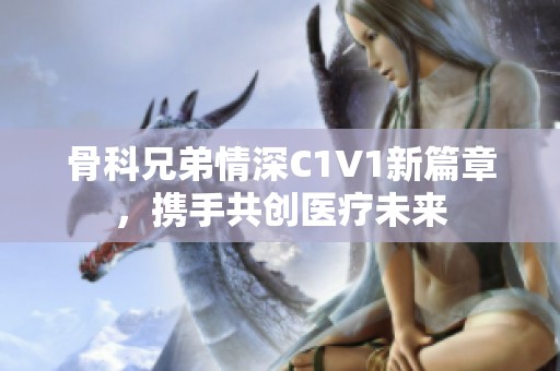 骨科兄弟情深C1V1新篇章，携手共创医疗未来