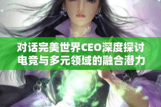 对话完美世界CEO深度探讨电竞与多元领域的融合潜力