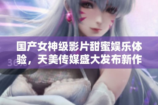 国产女神级影片甜蜜娱乐体验，天美传媒盛大发布新作