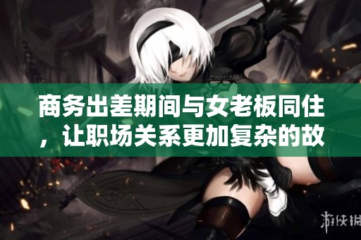 商务出差期间与女老板同住，让职场关系更加复杂的故事
