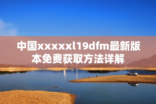 中国xxxxxl19dfm最新版本免费获取方法详解