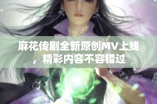 麻花传剧全新原创MV上线，精彩内容不容错过