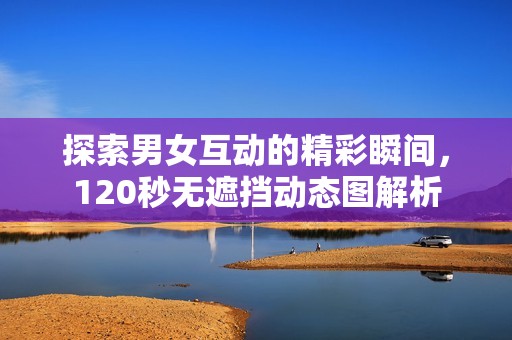 探索男女互动的精彩瞬间，120秒无遮挡动态图解析