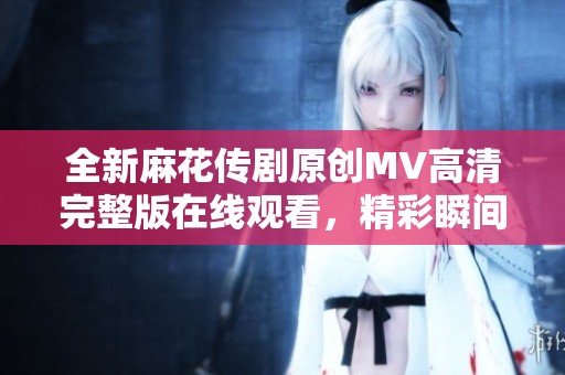 全新麻花传剧原创MV高清完整版在线观看，精彩瞬间不容错过