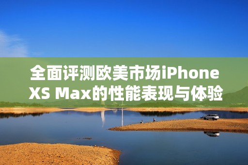 全面评测欧美市场iPhone XS Max的性能表现与体验