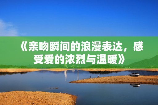 《亲吻瞬间的浪漫表达，感受爱的浓烈与温暖》