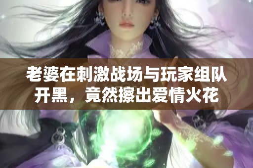 老婆在刺激战场与玩家组队开黑，竟然擦出爱情火花