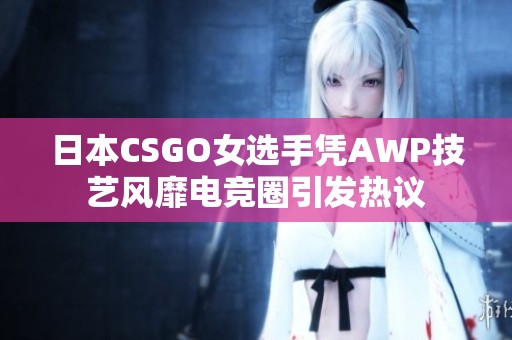 日本CSGO女选手凭AWP技艺风靡电竞圈引发热议