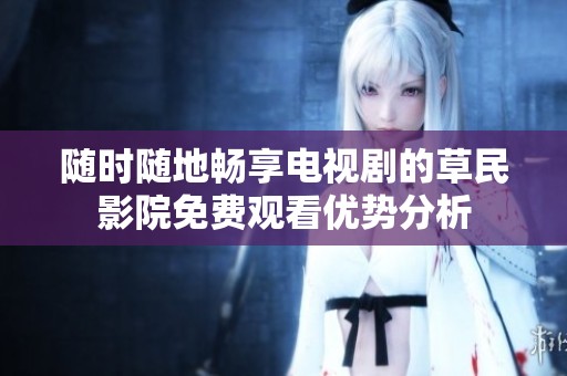 随时随地畅享电视剧的草民影院免费观看优势分析 随时随地畅享电视剧的草民影院免费观看优势分析