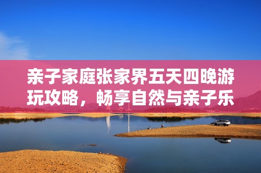 亲子家庭张家界五天四晚游玩攻略，畅享自然与亲子乐趣的完美旅程