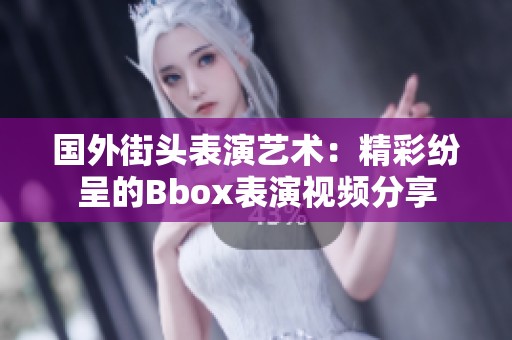 国外街头表演艺术：精彩纷呈的Bbox表演视频分享