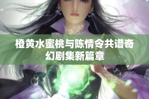 橙黄水蜜桃与陈情令共谱奇幻剧集新篇章