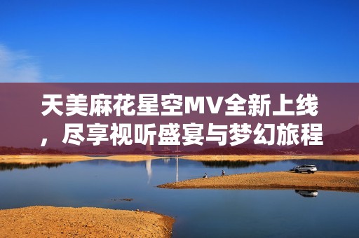 天美麻花星空MV全新上线，尽享视听盛宴与梦幻旅程