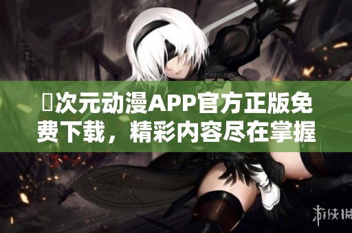 囧次元动漫APP官方正版免费下载，精彩内容尽在掌握中