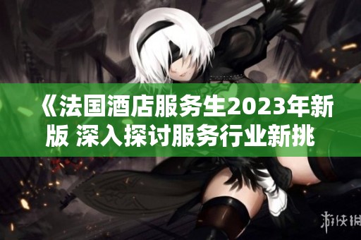 《法国酒店服务生2023年新版 深入探讨服务行业新挑战与机遇》