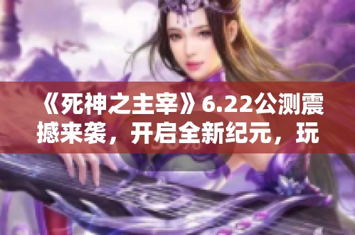 《死神之主宰》6.22公测震撼来袭，开启全新纪元，玩家齐聚再战江湖！