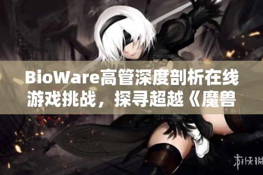 BioWare高管深度剖析在线游戏挑战，探寻超越《魔兽世界》的发展之路