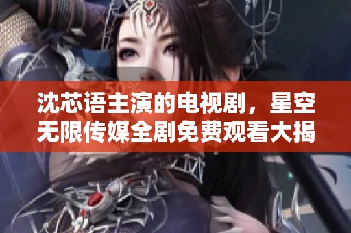 沈芯语主演的电视剧，星空无限传媒全剧免费观看大揭秘