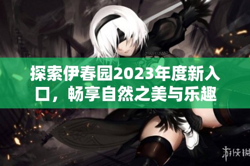 探索伊春园2023年度新入口，畅享自然之美与乐趣