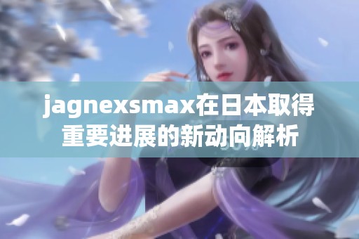 jagnexsmax在日本取得重要进展的新动向解析