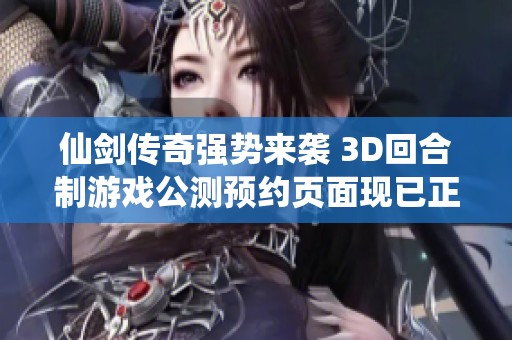 仙剑传奇强势来袭 3D回合制游戏公测预约页面现已正式上线欢迎体验