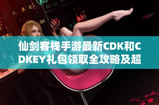 仙剑客栈手游最新CDK和CDKEY礼包领取全攻略及超值福利详细介绍