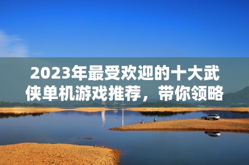 2023年最受欢迎的十大武侠单机游戏推荐，带你领略江湖世界的精彩与魅力