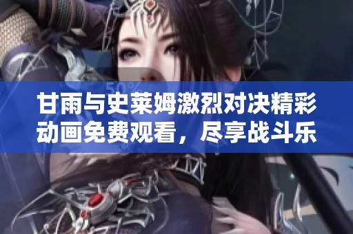 甘雨与史莱姆激烈对决精彩动画免费观看，尽享战斗乐趣