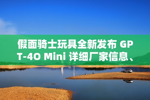 假面骑士玩具全新发布 GPT-4O Mini 详细厂家信息、品牌特点及精彩图片分享