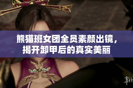 熊猫班女团全员素颜出镜，揭开卸甲后的真实美丽