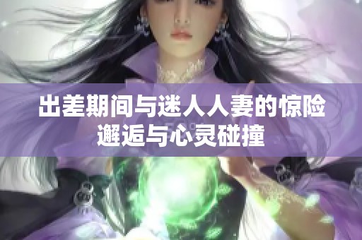 出差期间与迷人人妻的惊险邂逅与心灵碰撞