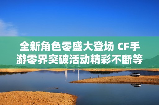 全新角色零盛大登场 CF手游零界突破活动精彩不断等你参与