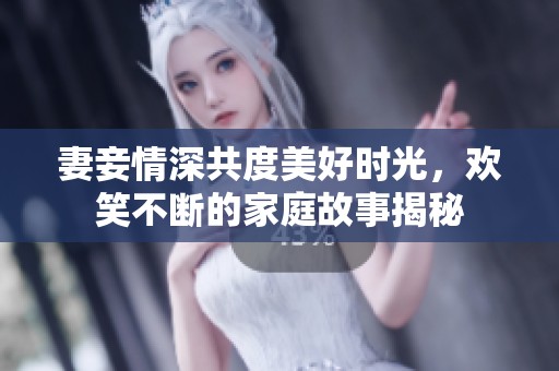 妻妾情深共度美好时光，欢笑不断的家庭故事揭秘