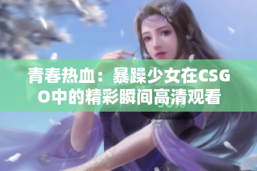 青春热血：暴躁少女在CSGO中的精彩瞬间高清观看