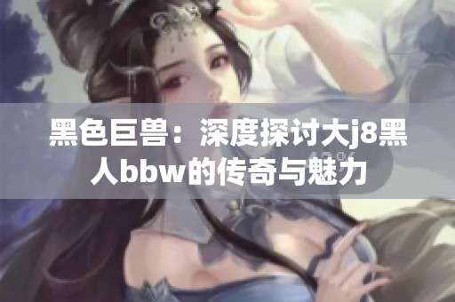 黑色巨兽：深度探讨大j8黑人bbw的传奇与魅力