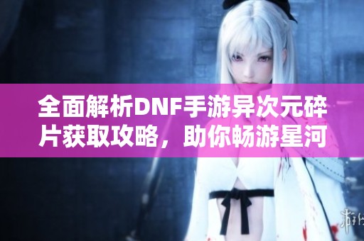 全面解析DNF手游异次元碎片获取攻略，助你畅游星河璀璨世界