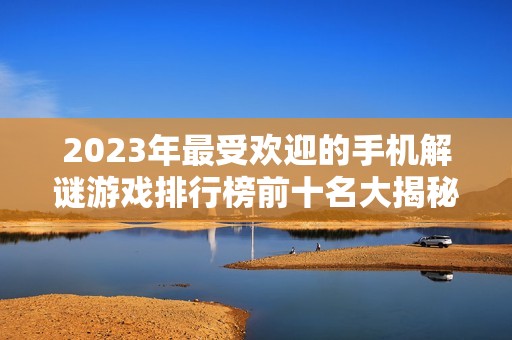 2023年最受欢迎的手机解谜游戏排行榜前十名大揭秘，快来看看你最爱的游戏是否在内！