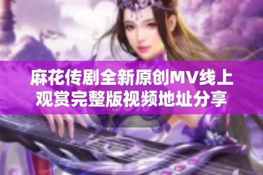 麻花传剧全新原创MV线上观赏完整版视频地址分享