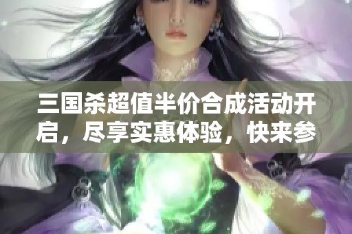 三国杀超值半价合成活动开启，尽享实惠体验，快来参与吧！