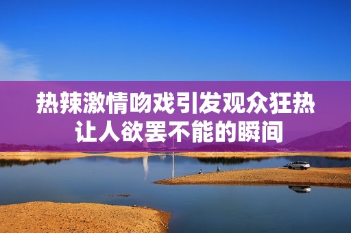 热辣激情吻戏引发观众狂热 让人欲罢不能的瞬间