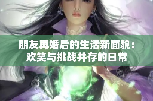 朋友再婚后的生活新面貌：欢笑与挑战并存的日常