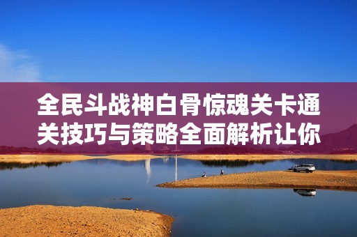 全民斗战神白骨惊魂关卡通关技巧与策略全面解析让你轻松击败精英副本