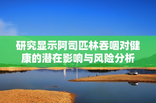 研究显示阿司匹林吞咽对健康的潜在影响与风险分析