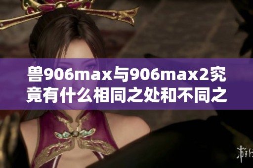 兽906max与906max2究竟有什么相同之处和不同之处